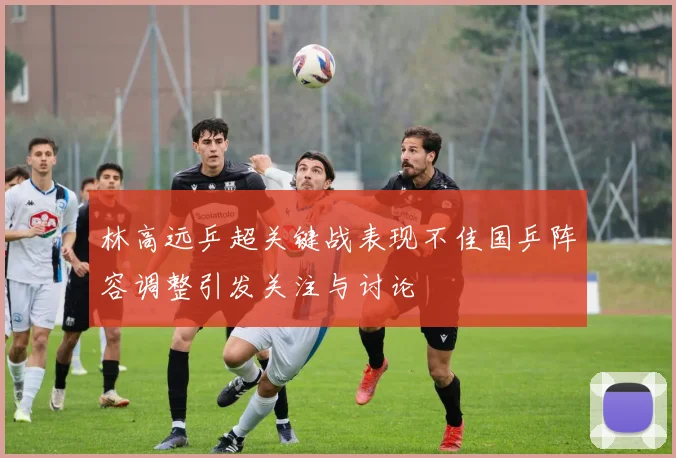 林高远乒超关键战表现不佳国乒阵容调整引发关注与讨论