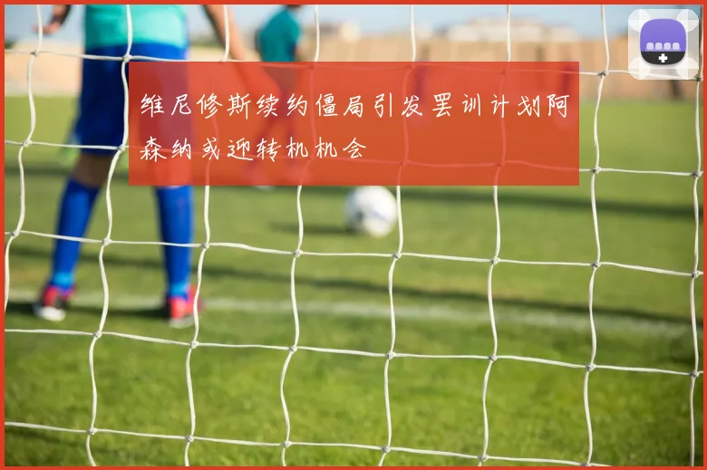 维尼修斯续约僵局引发罢训计划阿森纳或迎转机机会