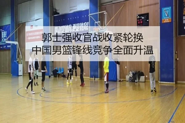 郭士强收官战收紧轮换 中国男篮锋线竞争全面升温