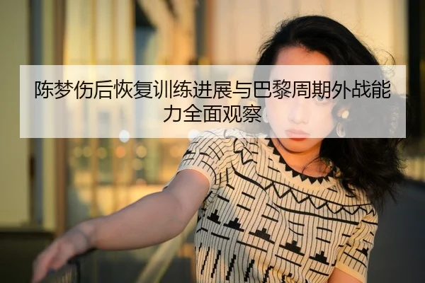 陈梦伤后恢复训练进展与巴黎周期外战能力全面观察