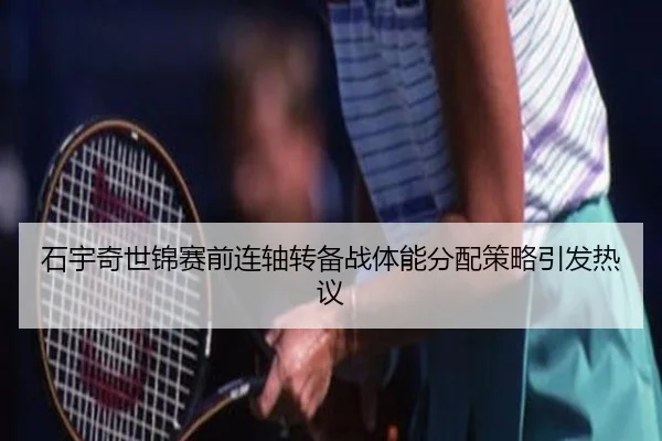 石宇奇世锦赛前连轴转备战体能分配策略引发热议