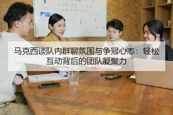 马克西谈队内群聊氛围与争冠心态：轻松互动背后的团队凝聚力